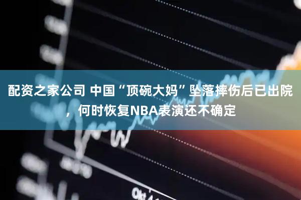 配资之家公司 中国“顶碗大妈”坠落摔伤后已出院，何时恢复NBA表演还不确定