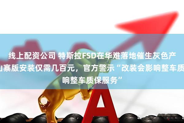 线上配资公司 特斯拉FSD在华难落地催生灰色产业链：山寨版安装仅需几百元，官方警示“改装会影响整车质保服务”