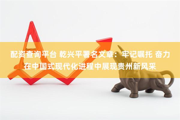 配资查询平台 乾兴平署名文章：牢记嘱托 奋力在中国式现代化进程中展现贵州新风采