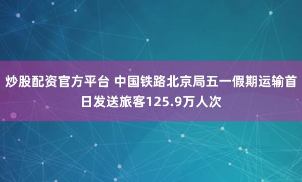 炒股配资官方平台 中国铁路北京局五一假期运输首日发送旅客125.9万人次