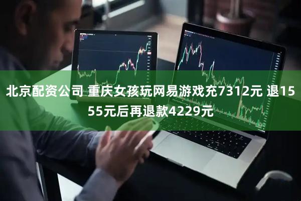 北京配资公司 重庆女孩玩网易游戏充7312元 退1555元后再退款4229元