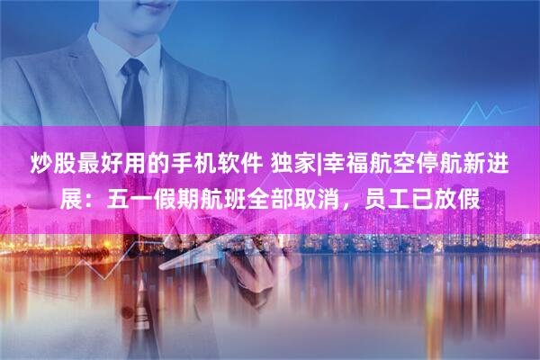 炒股最好用的手机软件 独家|幸福航空停航新进展：五一假期航班全部取消，员工已放假