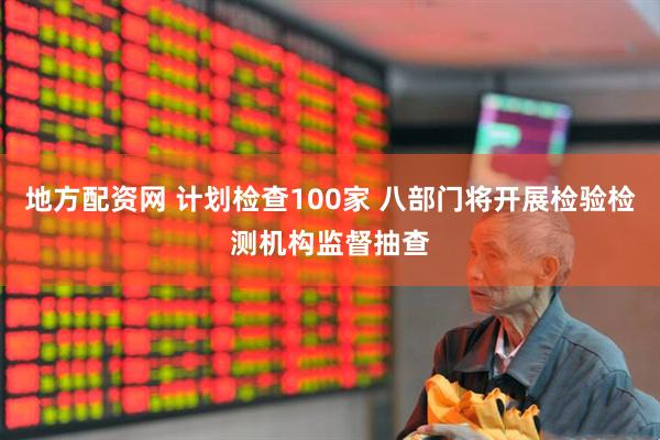 地方配资网 计划检查100家 八部门将开展检验检测机构监督抽查