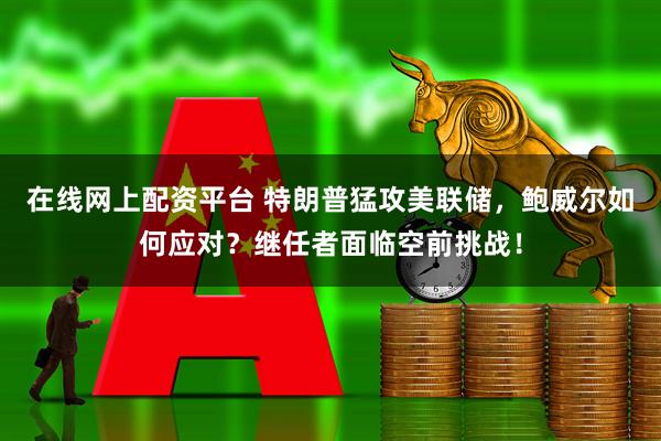 在线网上配资平台 特朗普猛攻美联储，鲍威尔如何应对？继任者面临空前挑战！