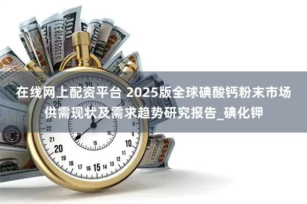 在线网上配资平台 2025版全球碘酸钙粉末市场供需现状及需求趋势研究报告_碘化钾