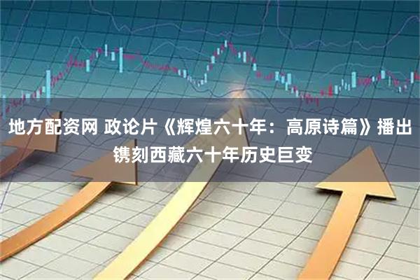 地方配资网 政论片《辉煌六十年：高原诗篇》播出 镌刻西藏六十年历史巨变