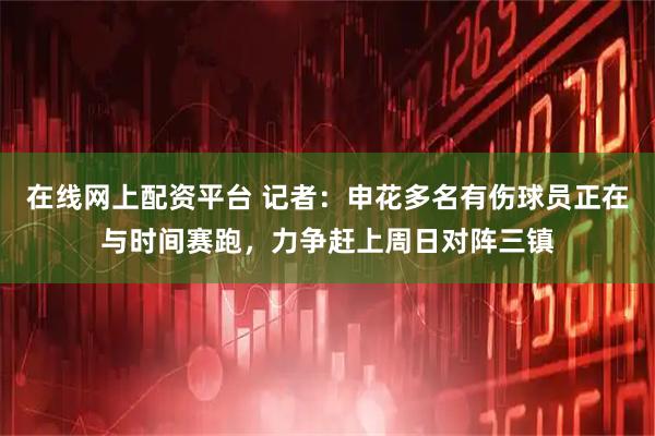 在线网上配资平台 记者：申花多名有伤球员正在与时间赛跑，力争赶上周日对阵三镇