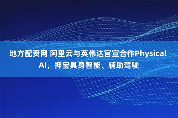 地方配资网 阿里云与英伟达官宣合作Physical AI，押宝具身智能、辅助驾驶
