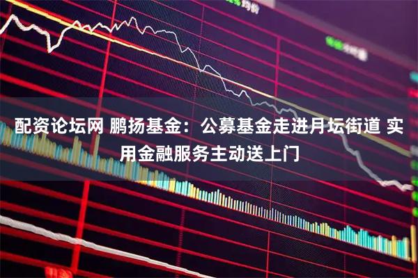 配资论坛网 鹏扬基金：公募基金走进月坛街道 实用金融服务主动送上门