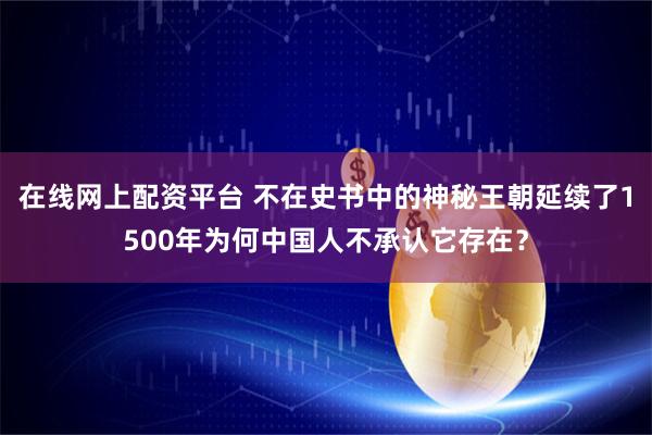 在线网上配资平台 不在史书中的神秘王朝延续了1500年为何中国人不承认它存在？